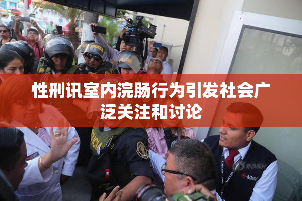 性刑讯室内浣肠行为引发社会广泛关注和讨论