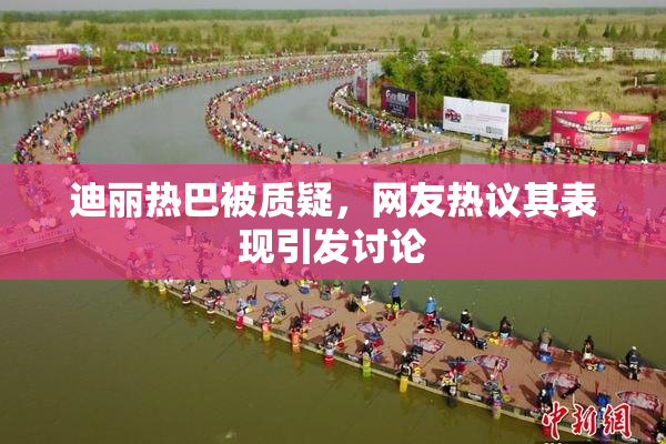 迪丽热巴被质疑，网友热议其表现引发讨论
