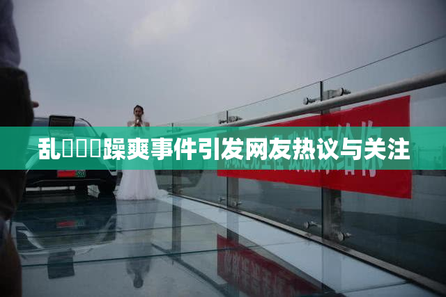 乱婬妺妺躁爽事件引发网友热议与关注