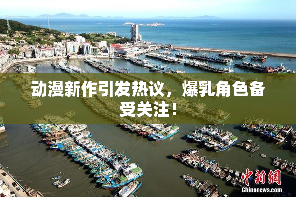动漫新作引发热议，爆乳角色备受关注！