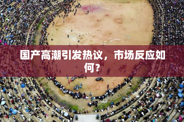 国产高潮引发热议，市场反应如何？