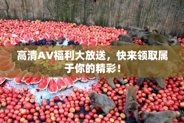 高清AV福利大放送，快来领取属于你的精彩！