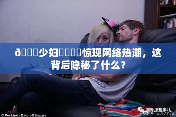 🔞少妇❌‌❌‌惊现网络热潮，这背后隐秘了什么？