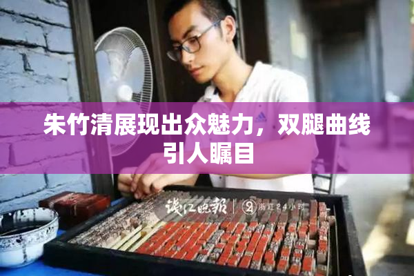朱竹清展现出众魅力，双腿曲线引人瞩目