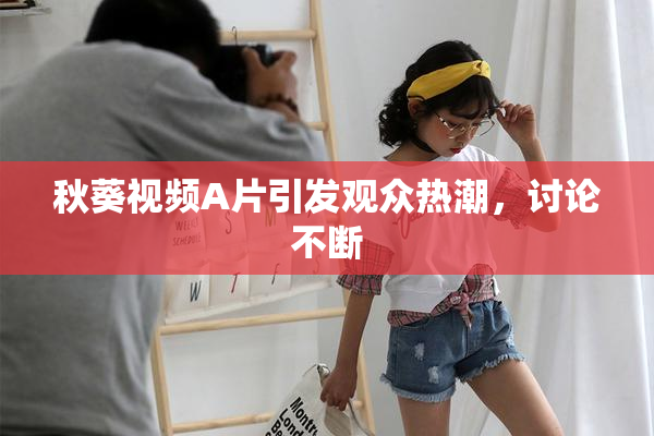 秋葵视频A片引发观众热潮，讨论不断