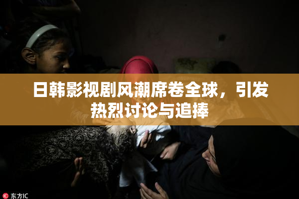 日韩影视剧风潮席卷全球，引发热烈讨论与追捧