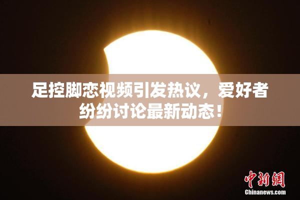 足控脚恋视频引发热议，爱好者纷纷讨论最新动态！