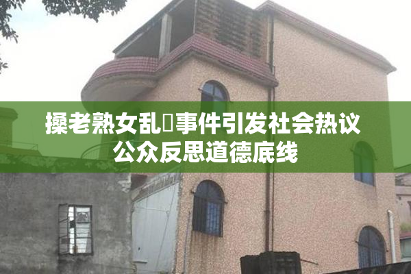 搡老熟女乱婬事件引发社会热议 公众反思道德底线