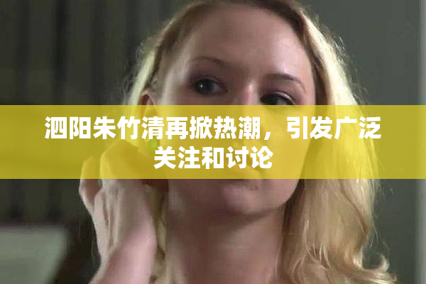 泗阳朱竹清再掀热潮，引发广泛关注和讨论