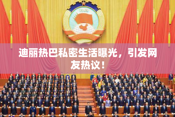 迪丽热巴私密生活曝光，引发网友热议！