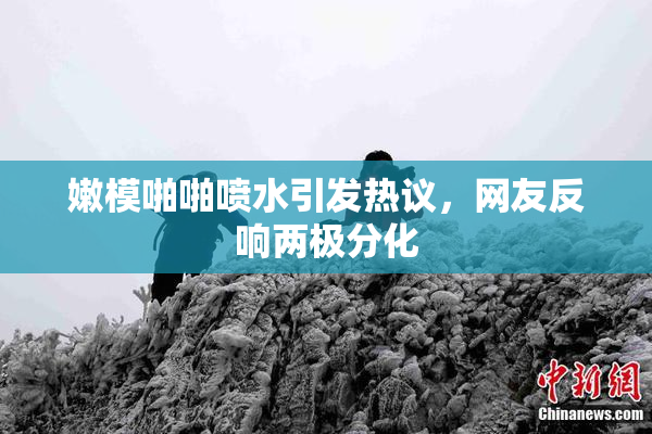 嫩模啪啪喷水引发热议，网友反响两极分化