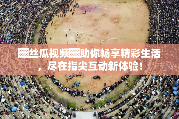 ▓丝瓜视频▓助你畅享精彩生活，尽在指尖互动新体验！