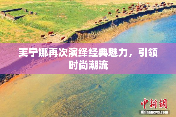 芙宁娜再次演绎经典魅力，引领时尚潮流