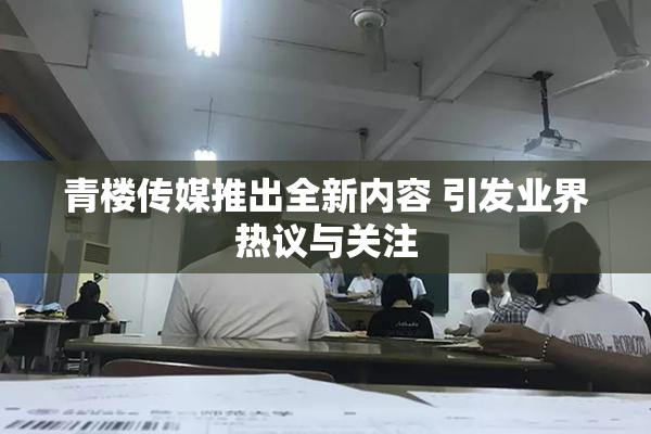 青楼传媒推出全新内容 引发业界热议与关注