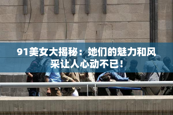 91美女大揭秘：她们的魅力和风采让人心动不已！