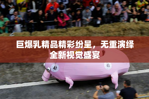 巨爆乳精品精彩纷呈，无重演绎全新视觉盛宴