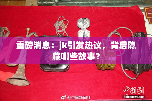 重磅消息：jk引发热议，背后隐藏哪些故事？