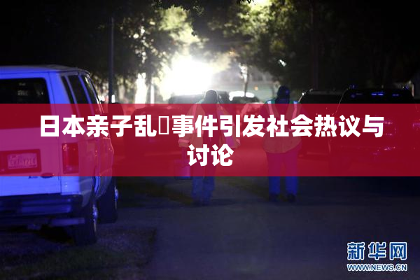 日本亲子乱婬事件引发社会热议与讨论