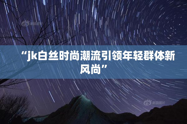 “jk白丝时尚潮流引领年轻群体新风尚”