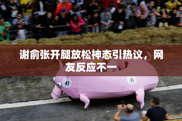 谢俞张开腿放松神态引热议，网友反应不一