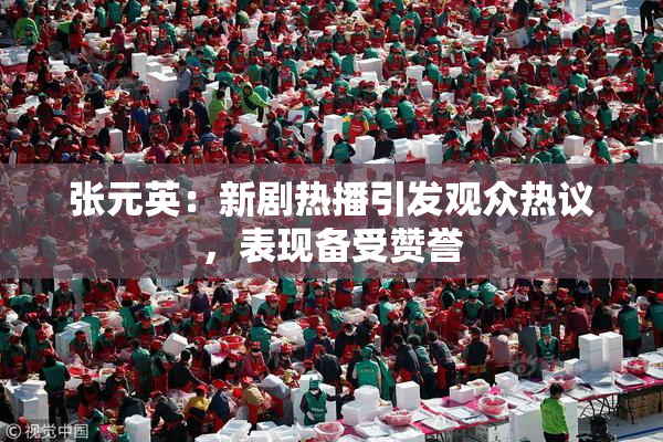 张元英：新剧热播引发观众热议，表现备受赞誉