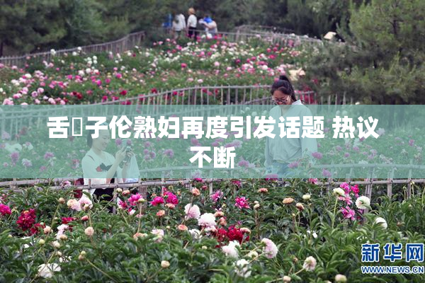 舌乚子伦熟妇再度引发话题 热议不断