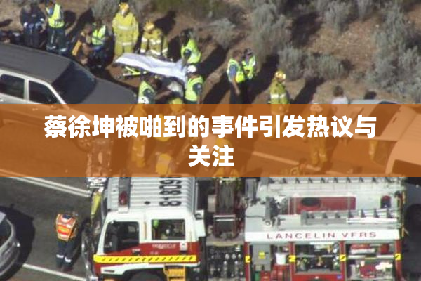 蔡徐坤被啪到的事件引发热议与关注