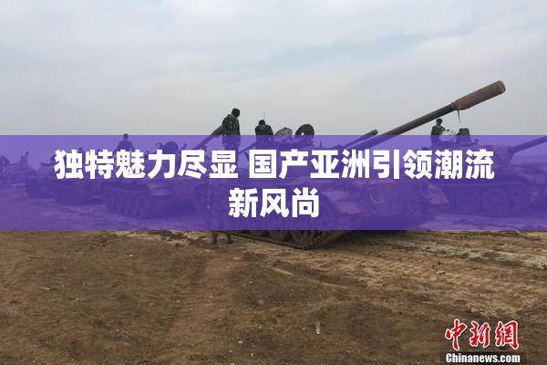 独特魅力尽显 国产亚洲引领潮流新风尚