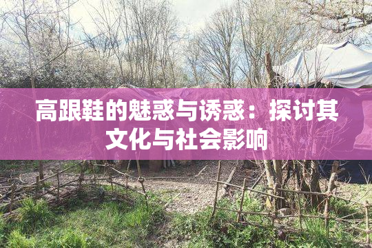 高跟鞋的魅惑与诱惑：探讨其文化与社会影响