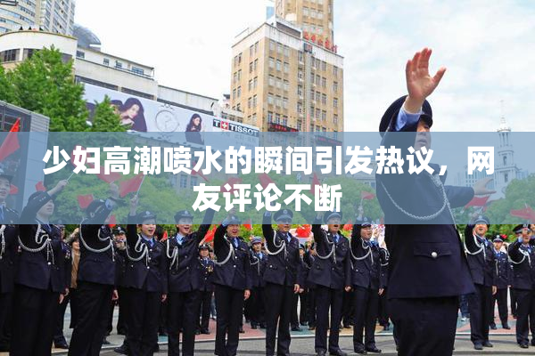 少妇高潮喷水的瞬间引发热议，网友评论不断