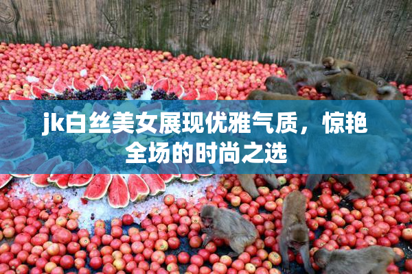 jk白丝美女展现优雅气质，惊艳全场的时尚之选