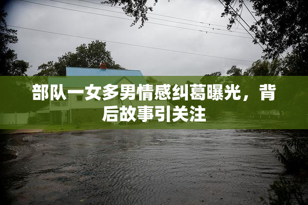 部队一女多男情感纠葛曝光，背后故事引关注