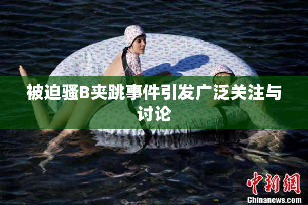 被迫骚B夹跳事件引发广泛关注与讨论