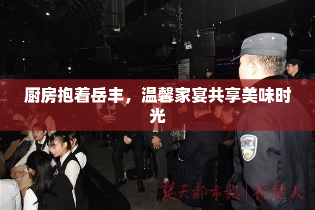 厨房抱着岳丰，温馨家宴共享美味时光