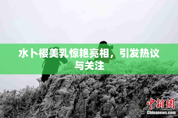 水卜樱美乳惊艳亮相，引发热议与关注