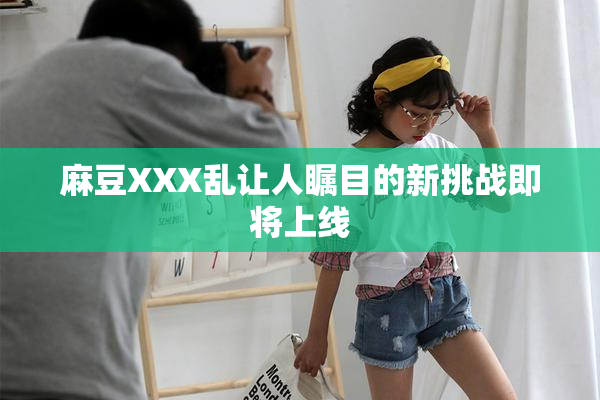 麻豆XXX乱让人瞩目的新挑战即将上线