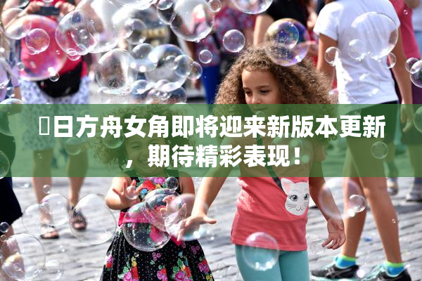 眀日方舟女角即将迎来新版本更新，期待精彩表现！