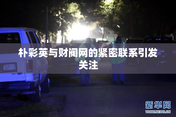 朴彩英与财阀网的紧密联系引发关注