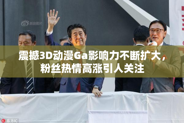 震撼3D动漫Ga影响力不断扩大，粉丝热情高涨引人关注