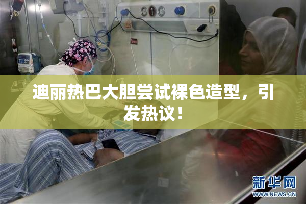 迪丽热巴大胆尝试裸色造型，引发热议！