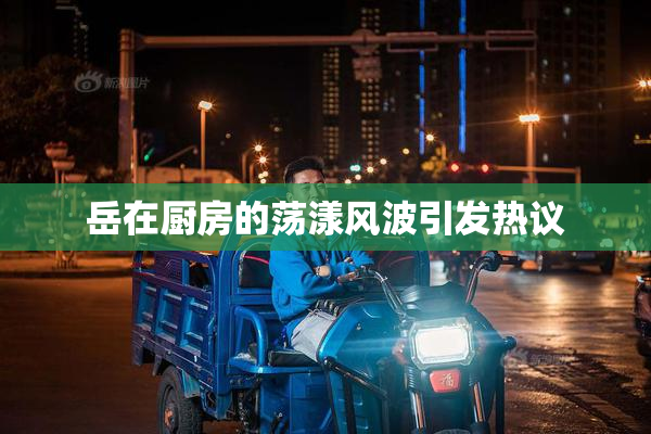 岳在厨房的荡漾风波引发热议