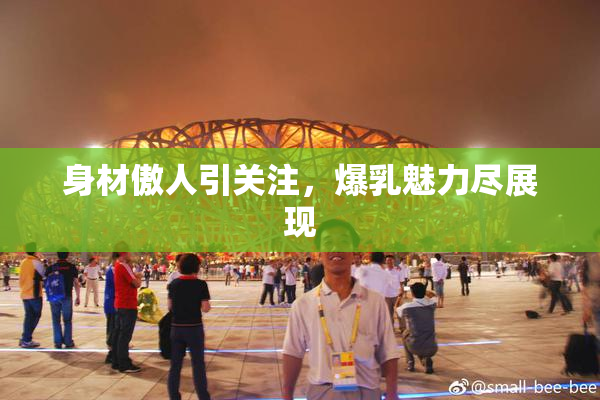身材傲人引关注，爆乳魅力尽展现