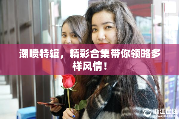 潮喷特辑，精彩合集带你领略多样风情！