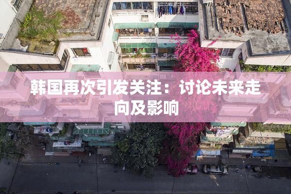 韩国再次引发关注：讨论未来走向及影响