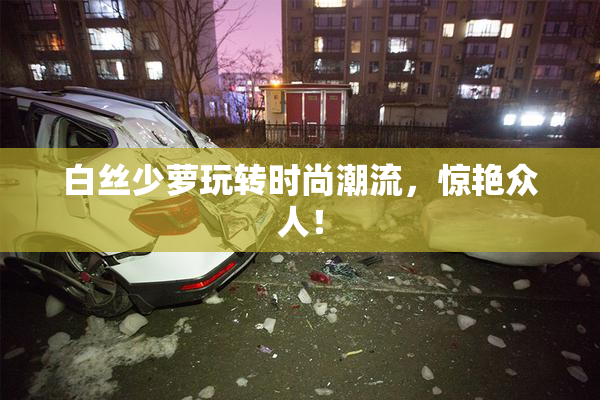 白丝少萝玩转时尚潮流，惊艳众人！
