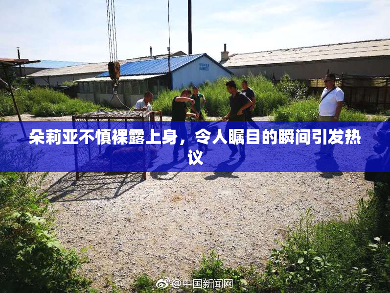 朵莉亚不慎裸露上身，令人瞩目的瞬间引发热议