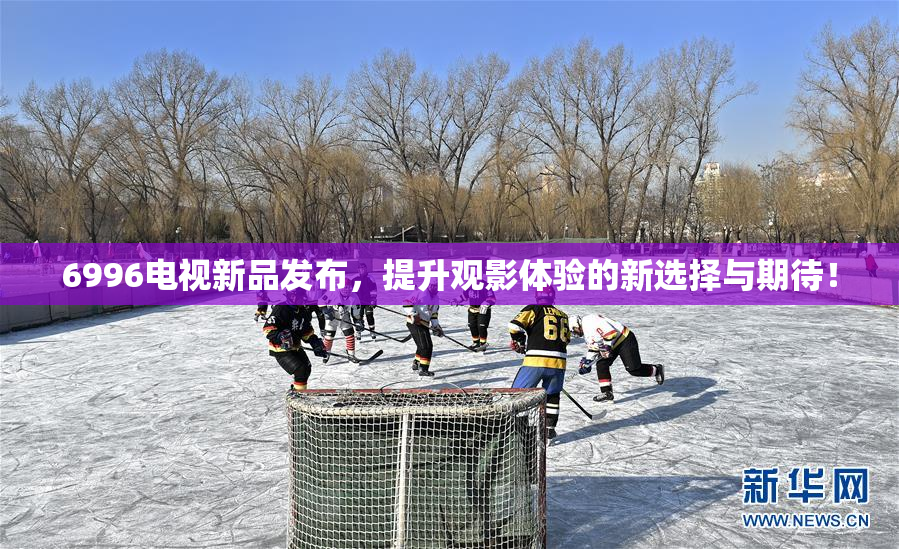 6996电视新品发布，提升观影体验的新选择与期待！