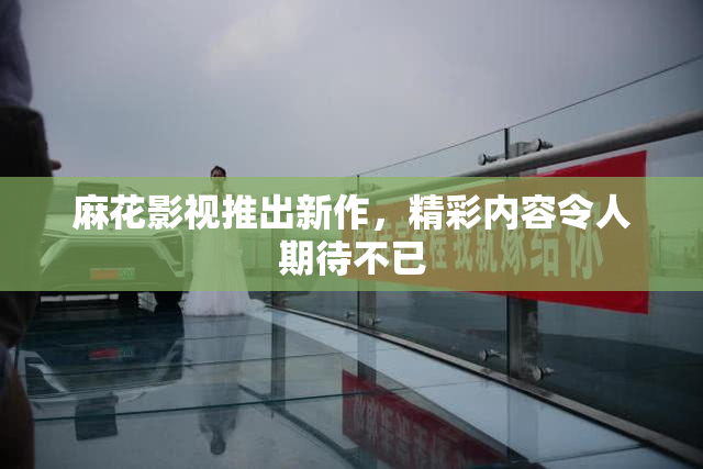 麻花影视推出新作，精彩内容令人期待不已