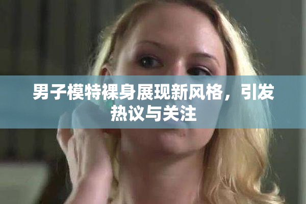 男子模特裸身展现新风格，引发热议与关注