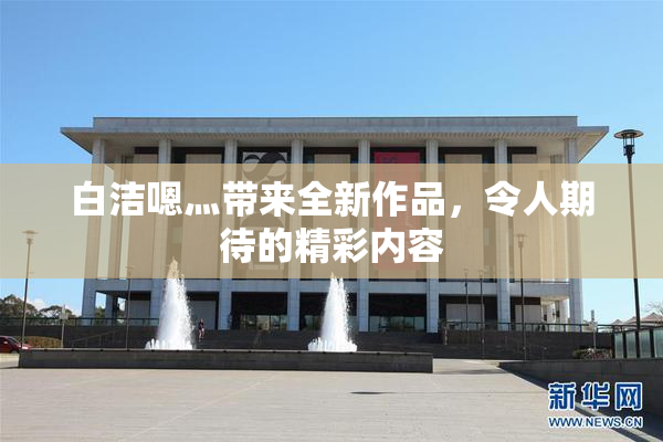 白洁嗯灬带来全新作品，令人期待的精彩内容